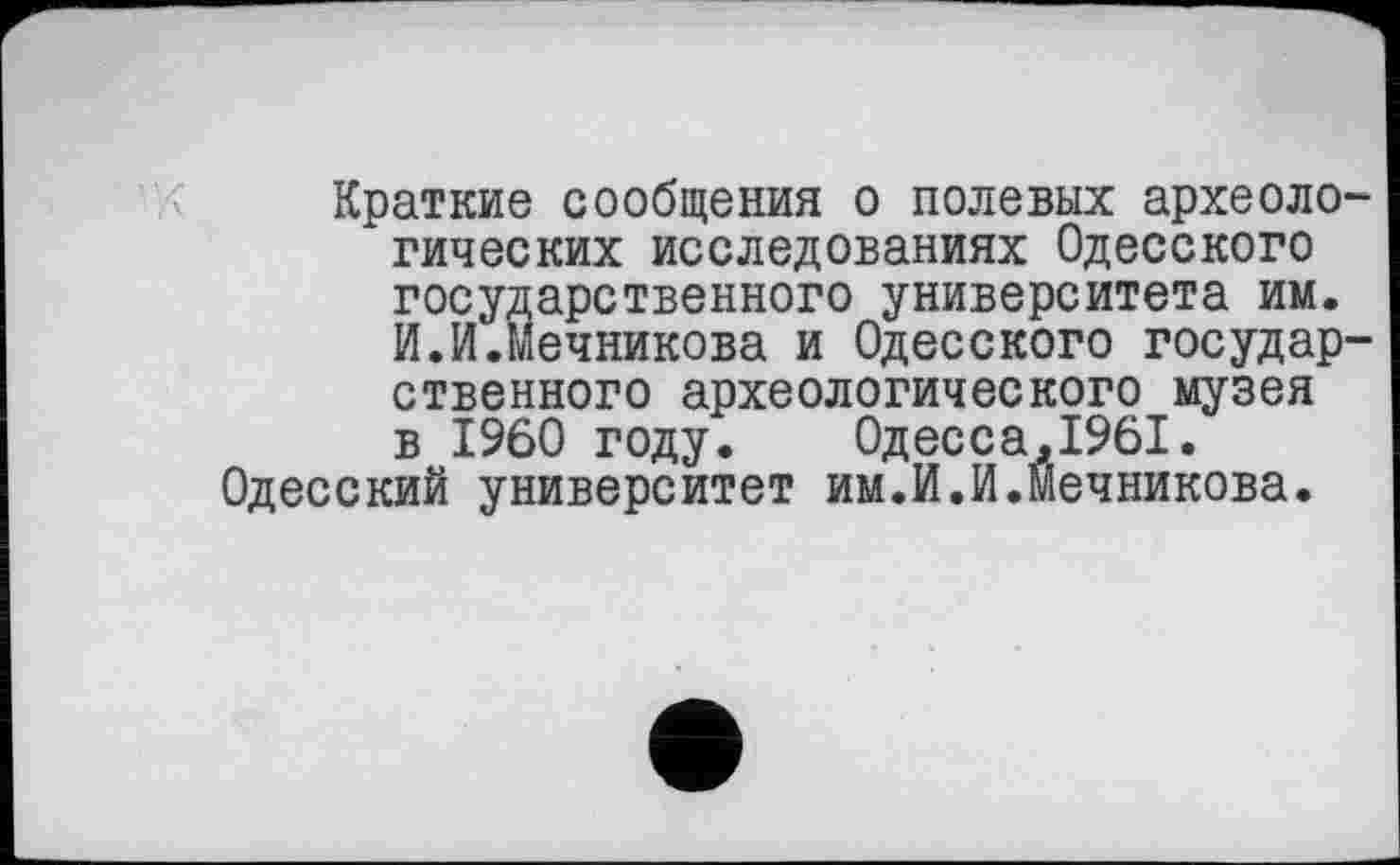 ﻿Краткие сообщения о полевых археологических исследованиях Одесского государственного университета им. И.И.Мечникова и Одесского государственного археологического музея в I960 году. 0десса,1961.
Одесский университет им.И.И.Мечникова.